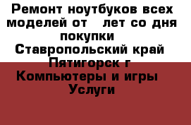 Ремонт ноутбуков всех моделей от 8 лет со дня покупки - Ставропольский край, Пятигорск г. Компьютеры и игры » Услуги   . Ставропольский край,Пятигорск г.